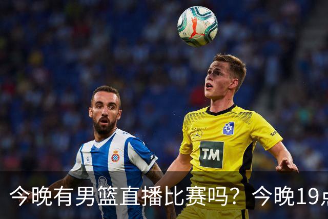 今晚有男篮直播比赛吗？今晚19点30分 中国男篮将再战喀麦隆男篮