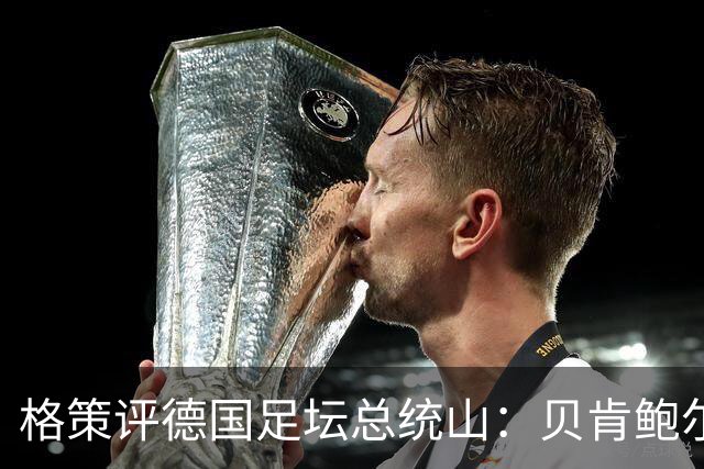 格策评德国足坛总统山：贝肯鲍尔、盖德·穆勒、马特乌斯、诺伊尔